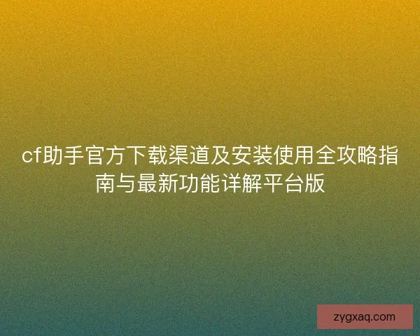 cf助手官方下载渠道及安装使用全攻略指南与最新功能详解平台版