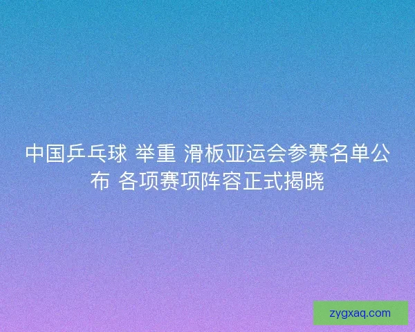 中国乒乓球 举重 滑板亚运会参赛名单公布 各项赛项阵容正式揭晓