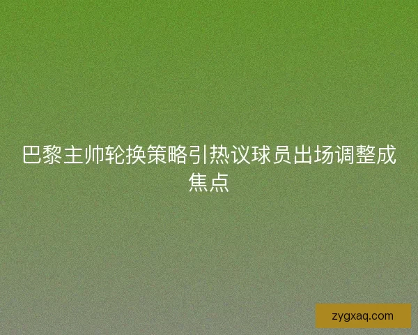 巴黎主帅轮换策略引热议球员出场调整成焦点