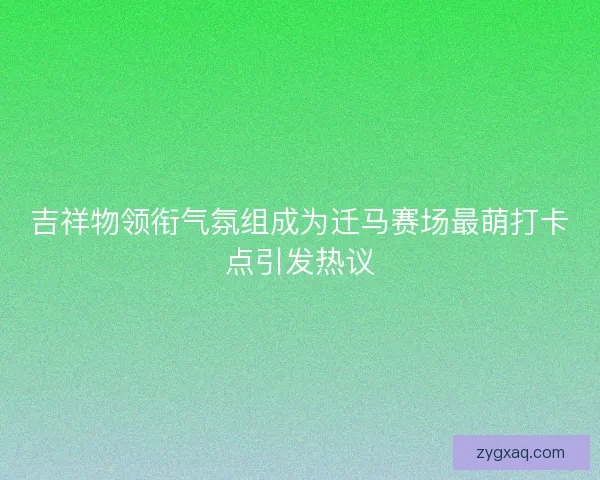 吉祥物领衔气氛组成为迁马赛场最萌打卡点引发热议