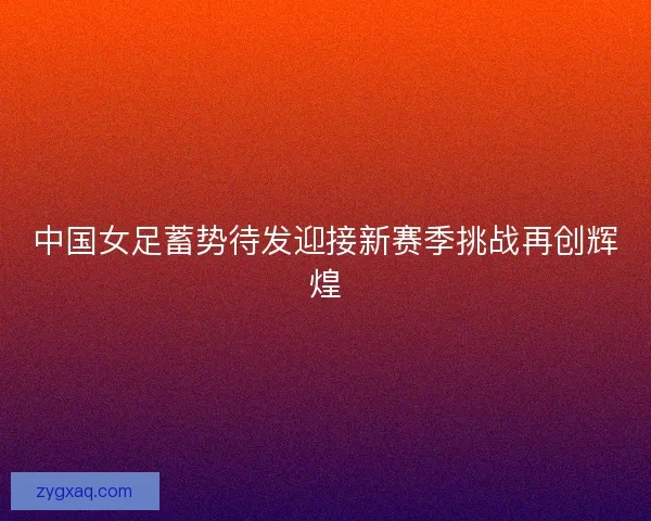 中国女足蓄势待发迎接新赛季挑战再创辉煌