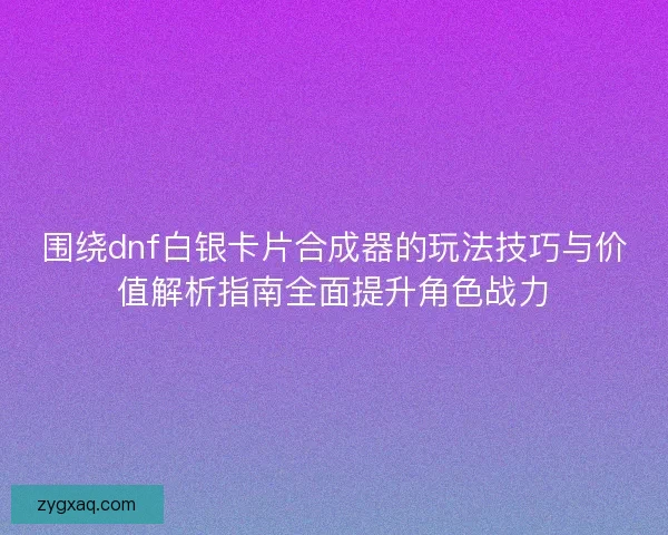 围绕dnf白银卡片合成器的玩法技巧与价值解析指南全面提升角色战力